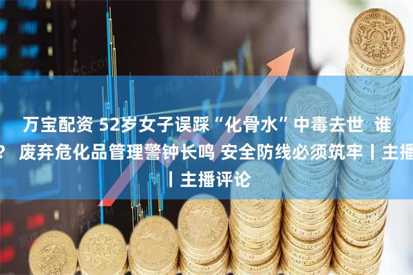 万宝配资 52岁女子误踩“化骨水”中毒去世  谁之过？ 废弃危化品管理警钟长鸣 安全防线必须筑牢丨主播评论