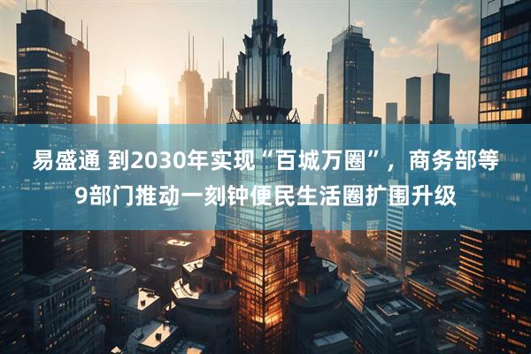 易盛通 到2030年实现“百城万圈”，商务部等9部门推动一刻钟便民生活圈扩围升级
