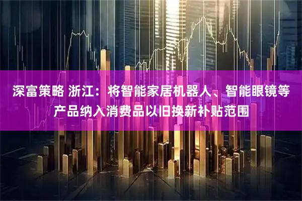 深富策略 浙江：将智能家居机器人、智能眼镜等产品纳入消费品以旧换新补贴范围
