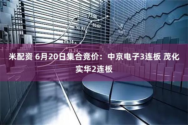 米配资 6月20日集合竞价：中京电子3连板 茂化实华2连板