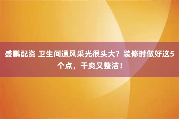 盛鹏配资 卫生间通风采光很头大？装修时做好这5个点，干爽又整洁！