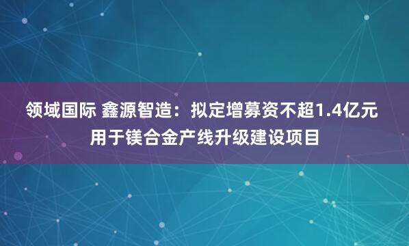 领域国际 鑫源智造：拟定增募资不超1.4亿元 用于镁合金产线升级建设项目