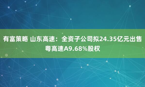 有富策略 山东高速：全资子公司拟24.35亿元出售粤高速A9.68%股权