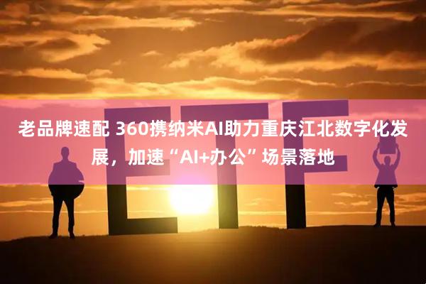 老品牌速配 360携纳米AI助力重庆江北数字化发展，加速“AI+办公”场景落地