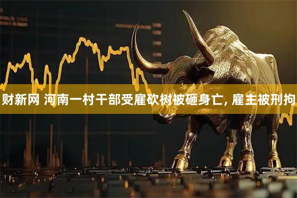 财新网 河南一村干部受雇砍树被砸身亡, 雇主被刑拘