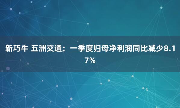 新巧牛 五洲交通：一季度归母净利润同比减少8.17%