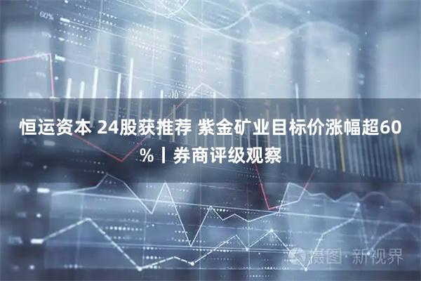 恒运资本 24股获推荐 紫金矿业目标价涨幅超60%丨券商评级观察