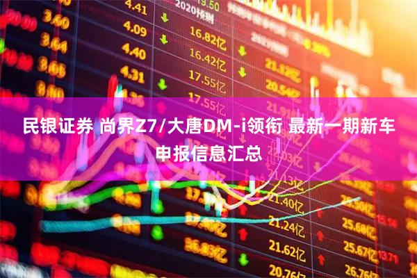 民银证券 尚界Z7/大唐DM-i领衔 最新一期新车申报信息汇总